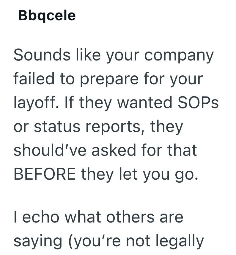 Bbqcele Sounds like your company failed to prepare for your layoff. If they wanted SOPs or status reports, they should've asked for that BEFORE they let you go. I echo what others are saying (you're not legally