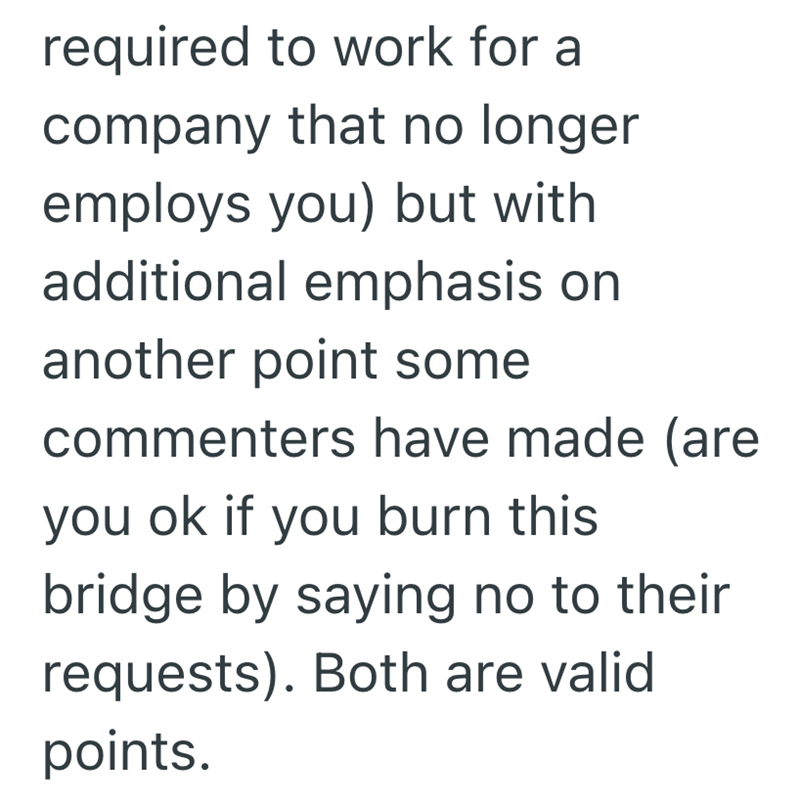 required to work for a company that no longer employs you) but with additional emphasis on another point some commenters have made (are you ok if you burn this bridge by saying no to their requests). Both are valid points.