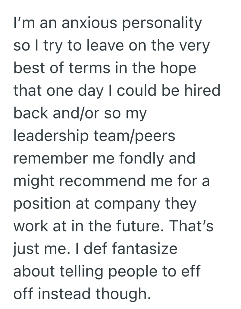 I'm an anxious personality so I try to leave on the very best of terms in the hope that one day I could be hired back and/or so my leadership team/peers remember me fondly and might recommend me for a position at company they work at in the future. That's just me. I def fantasize about telling people to eff off instead though.
