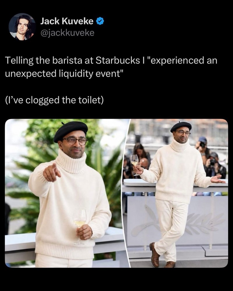 Jack Kuveke @jackkuveke Telling the barista at Starbucks I "experienced an unexpected liquidity event" (I've clogged the toilet)