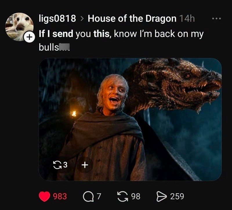 + ligs0818 > House of the Dragon 14h If I send you this, know I'm back on my bulls..... G3 + 983 Q 7 98 > 259