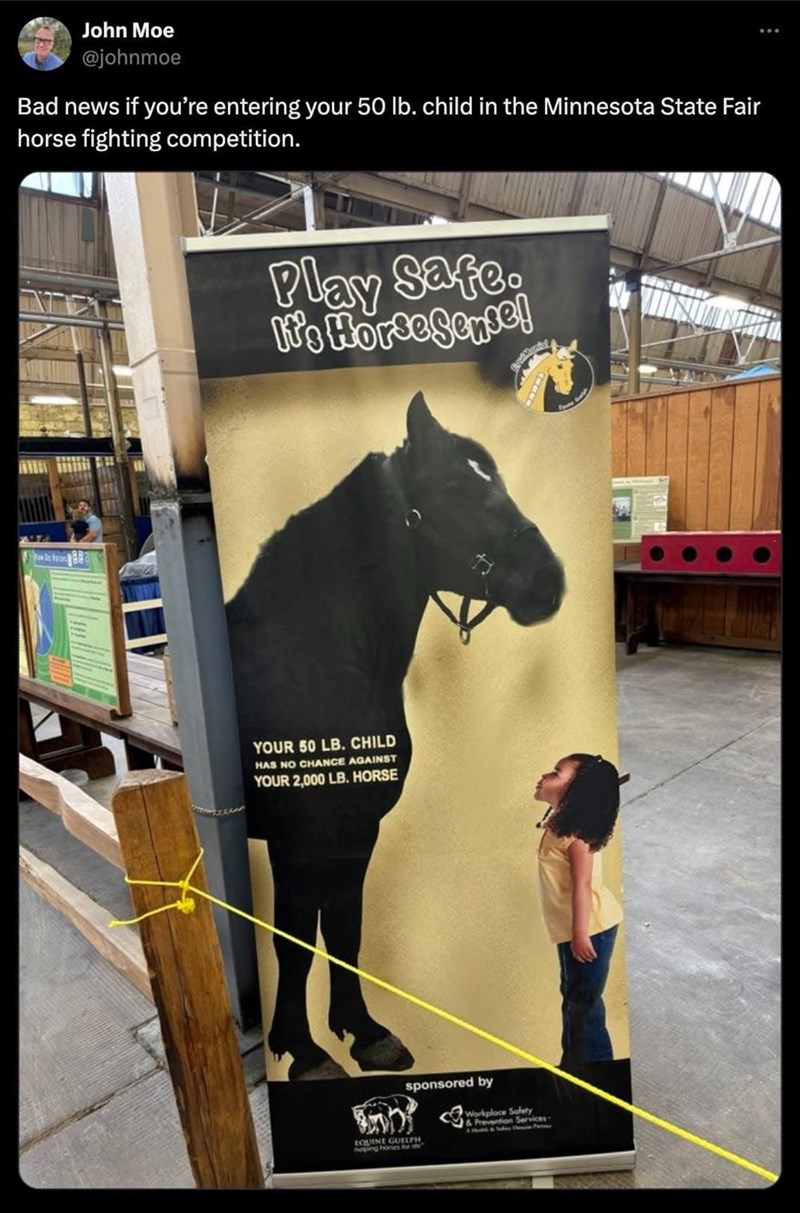 John Moe @johnmoe Bad news if you're entering your 50 lb. child in the Minnesota State Fair horse fighting competition. Play Safe. It's HorseSense! YOUR 50 LB. CHILD HAS NO CHANCE AGAINST YOUR 2,000 LB. HORSE sponsored by EQUINE GUELPH beping hories for th & Prevention Services-
