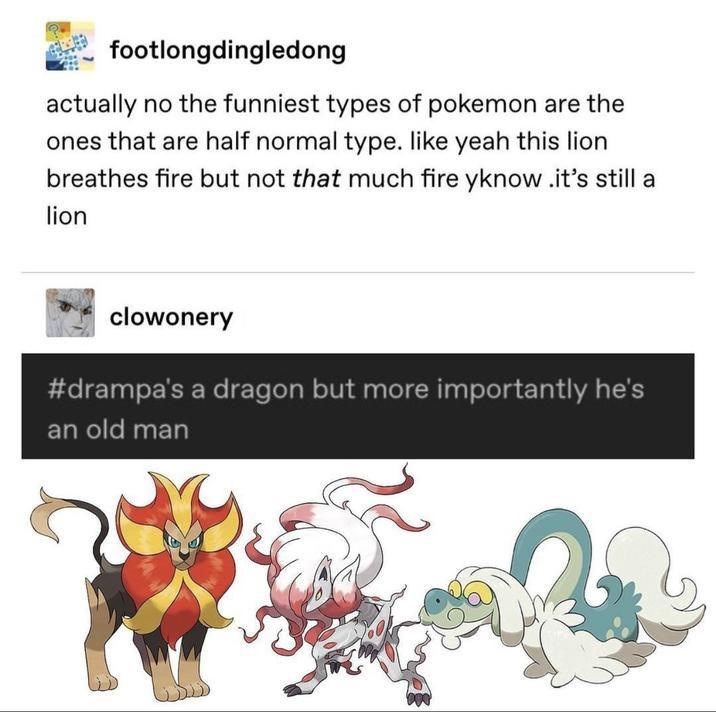footlongdingledong actually no the funniest types of pokemon are the ones that are half normal type. like yeah this lion breathes fire but not that much fire yknow .it's still a lion clowonery #drampa's a dragon but more importantly he's an old man