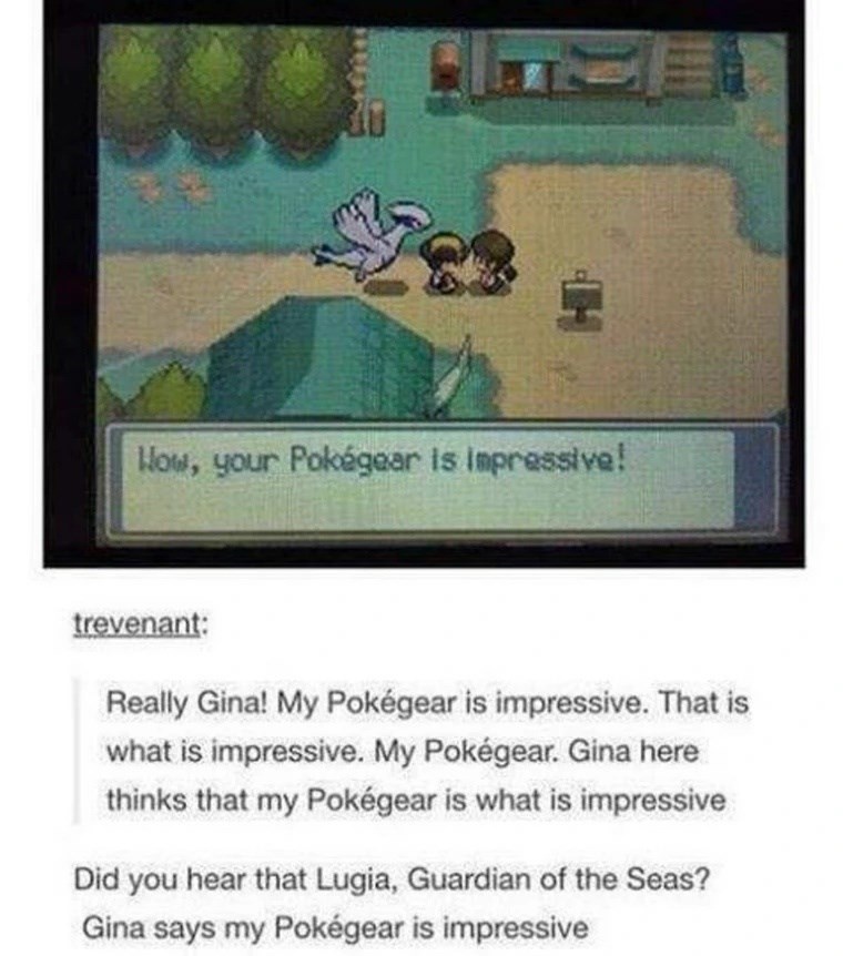 H How, your Pokégear is impressive! trevenant: Really Gina! My Pokégear is impressive. That is what is impressive. My Pokégear. Gina here thinks that my Pokégear is what is impressive Did you hear that Lugia, Guardian of the Seas? Gina says my Pokégear is impressive