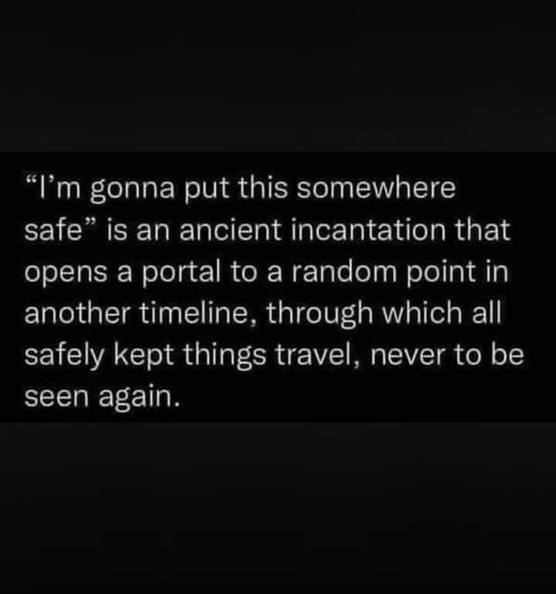 "I'm gonna put this somewhere safe" is an ancient incantation that opens a portal to a random point in another timeline, through which all safely kept things travel, never to be seen again.