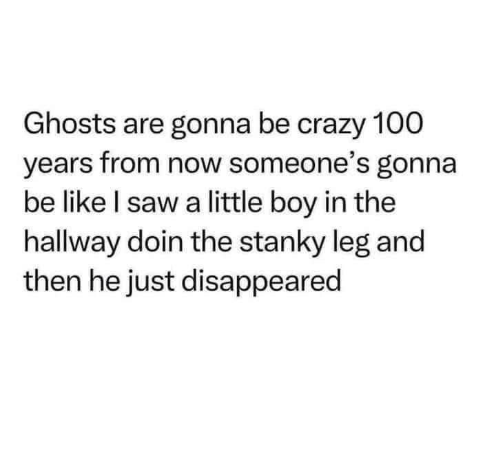 Ghosts are gonna be crazy 100 years from now someone's gonna be like I saw a little boy in the hallway doin the stanky leg and then he just disappeared