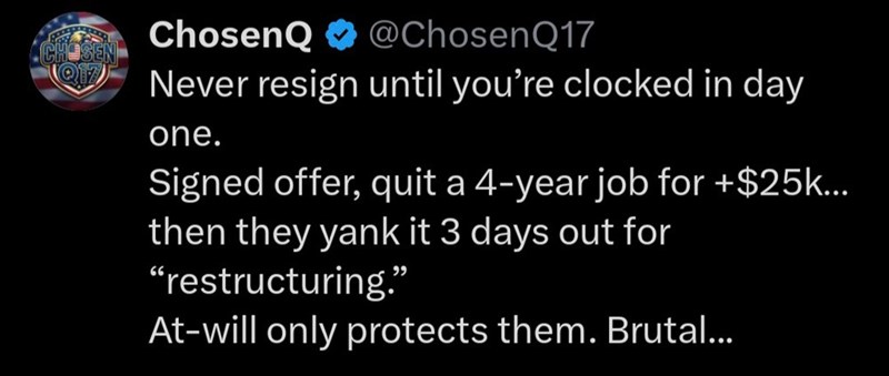 Q17 ChosenQ @Chosen Q17 Never resign until you're clocked in day one. Signed offer, quit a 4-year job for +$25k... then they yank it 3 days out for “restructuring.” At-will only protects them. Brutal...