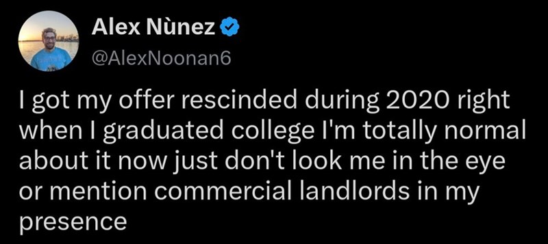 Alex Nunez❤ @AlexNoonan6 I got my offer rescinded during 2020 right when I graduated college I'm totally normal about it now just don't look me in the eye or mention commercial landlords in my presence