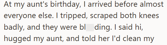 At my aunt's birthday, I arrived before almost everyone else. I tripped, scraped both knees badly, and they were bloding. I said hi, hugged my aunt, and told her I'd clean my