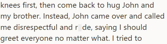 knees first, then come back to hug John and my brother. Instead, John came over and called me disrespectful and r de, saying I should greet everyone no matter what. I tried to