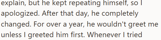 explain, but he kept repeating himself, so apologized. After that day, he completely changed. For over a year, he wouldn't greet me unless I greeted him first. Whenever I tried