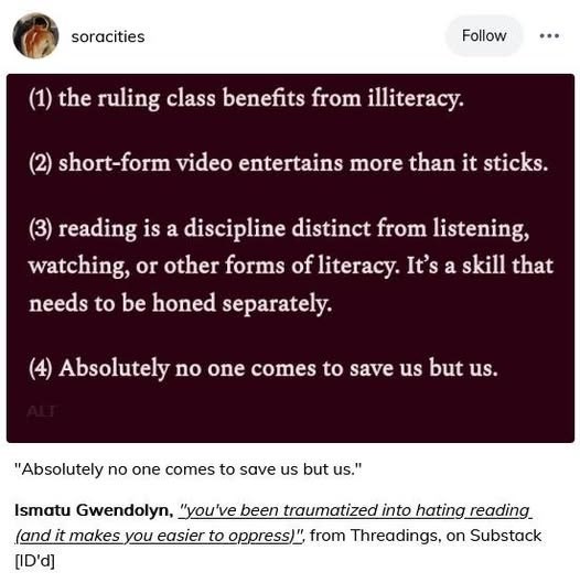 soracities Follow (1) the ruling class benefits from illiteracy. (2) short-form video entertains more than it sticks. (3) reading is a discipline distinct from listening, watching, or other forms of literacy. It's a skill that needs to be honed separately. (4) Absolutely no one comes to save us but us. ALT "Absolutely no one comes to save us but us." Ismatu Gwendolyn, "you've been traumatized into hating reading (and it makes you easier to oppress)", from Threadings, on Substack [ID'd]