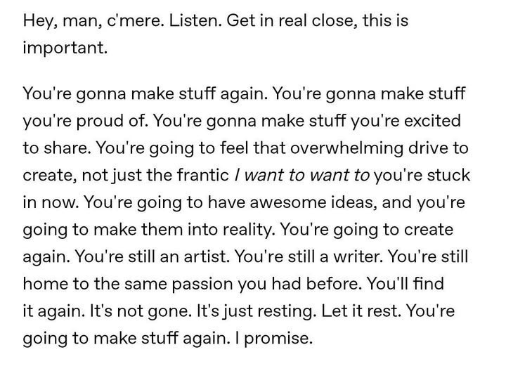 Hey, man, c'mere. Listen. Get in real close, this is important. You're gonna make stuff again. You're gonna make stuff you're proud of. You're gonna make stuff you're excited to share. You're going to feel that overwhelming drive to create, not just the frantic / want to want to you're stuck in now. You're going to have awesome ideas, and you're going to make them into reality. You're going to create again. You're still an artist. You're still a writer. You're still home to the same passion you