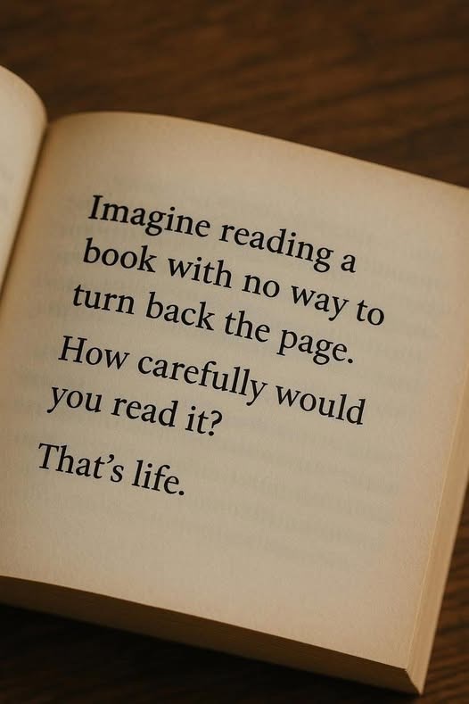 Imagine reading a book with no way to turn back the page. How carefully would you read it? That's life.