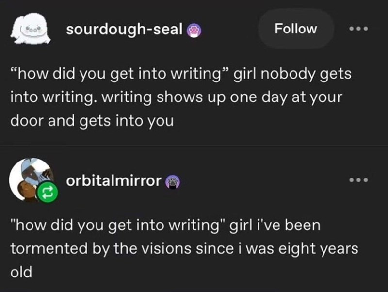 sourdough-seal ❤ Follow "how did you get into writing" girl nobody gets into writing. writing shows up one day at your door and gets into you orbitalmirror "how did you get into writing" girl i've been tormented by the visions since i was eight years old