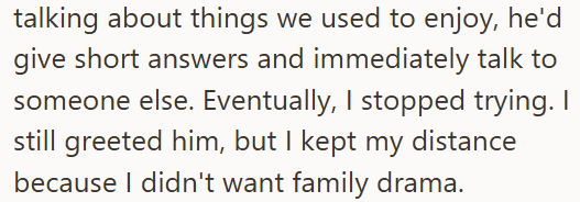 talking about things we used to enjoy, he'd give short answers and immediately talk to someone else. Eventually, I stopped trying. I still greeted him, but I kept my distance because I didn't want family drama.