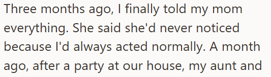 Three months ago, I finally told my mom everything. She said she'd never noticed because I'd always acted normally. A month ago, after a party at our house, my aunt and