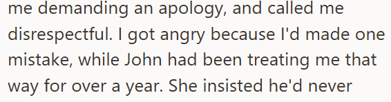 me demanding an apology, and called me disrespectful. I got angry because I'd made one mistake, while John had been treating me that way for over a year. She insisted he'd never