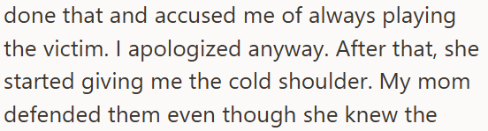 done that and accused me of always playing the victim. I apologized anyway. After that, she started giving me the cold shoulder. My mom defended them even though she knew the