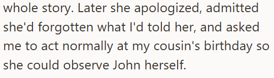 whole story. Later she apologized, admitted she'd forgotten what I'd told her, and asked me to act normally at my cousin's birthday so she could observe John herself.