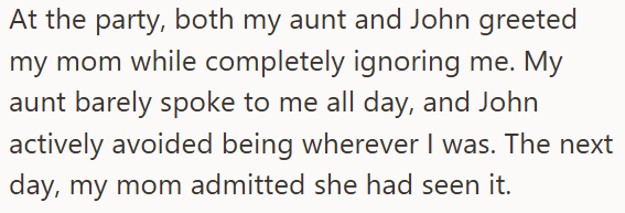 At the party, both my aunt and John greeted my mom while completely ignoring me. My aunt barely spoke to me all day, and John actively avoided being wherever I was. The next day, my mom admitted she had seen it.