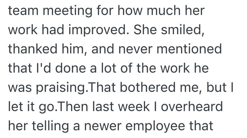 team meeting for how much her work had improved. She smiled, thanked him, and never mentioned that I'd done a lot of the work he was praising. That bothered me, but I let it go. Then last week I overheard her telling a newer employee that