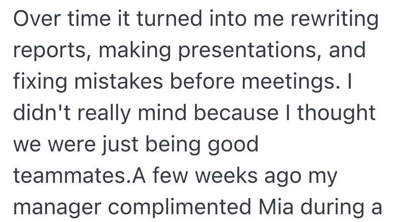 Over time it turned into me rewriting reports, making presentations, and fixing mistakes before meetings. I didn't really mind because I thought we were just being good teammates.A few weeks ago my manager complimented Mia during a