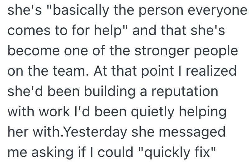 she's "basically the person everyone comes to for help" and that she's become one of the stronger people on the team. At that point I realized she'd been building a reputation with work I'd been quietly helping her with.Yesterday she messaged me asking if I could "quickly fix"