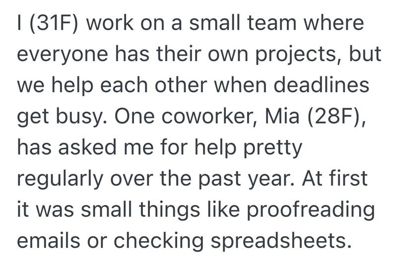 I (31F) work on a small team where everyone has their own projects, but we help each other when deadlines. get busy. One coworker, Mia (28F), has asked me for help pretty regularly over the past year. At first it was small things like proofreading emails or checking spreadsheets.