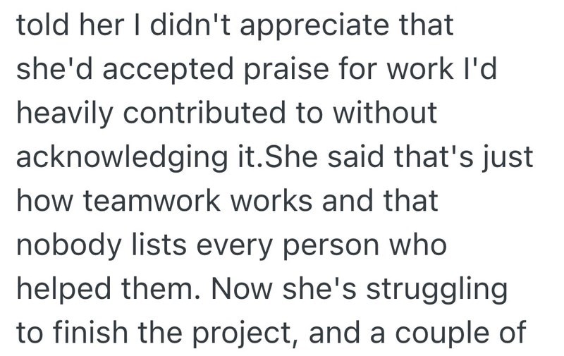 told her I didn't appreciate that she'd accepted praise for work I'd heavily contributed to without acknowledging it.She said that's just how teamwork works and that nobody lists every person who helped them. Now she's struggling to finish the project, and a couple of