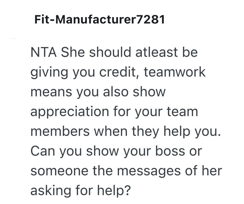 Fit-Manufacturer7281 NTA She should atleast be giving you credit, teamwork means you also show appreciation for your team members when they help you. Can you show your boss or someone the messages of her asking for help?