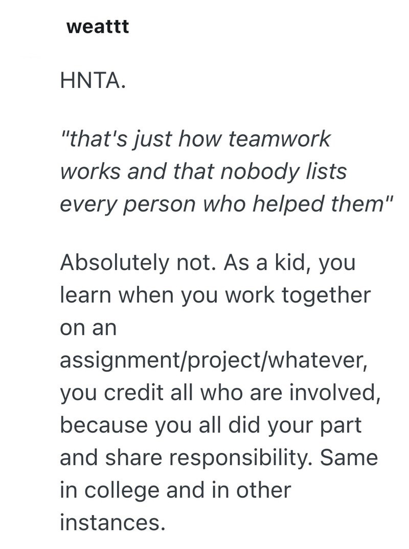 weattt HNTA. "that's just how teamwork works and that nobody lists every person who helped them" Absolutely not. As a kid, you learn when you work together on an assignment/project/whatever, you credit all who are involved, because you all did your part and share responsibility. Same in college and in other instances.