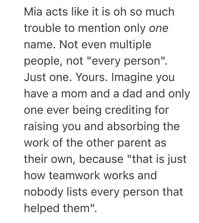 Mia acts like it is oh so much trouble to mention only one name. Not even multiple people, not "every person". Just one. Yours. Imagine you have a mom and a dad and only one ever being crediting for raising you and absorbing the work of the other parent as their own, because "that is just how teamwork works and nobody lists every person that helped them".