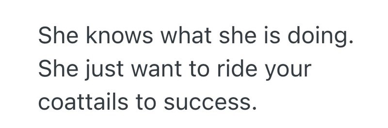 She knows what she is doing. She just want to ride your coattails to success.