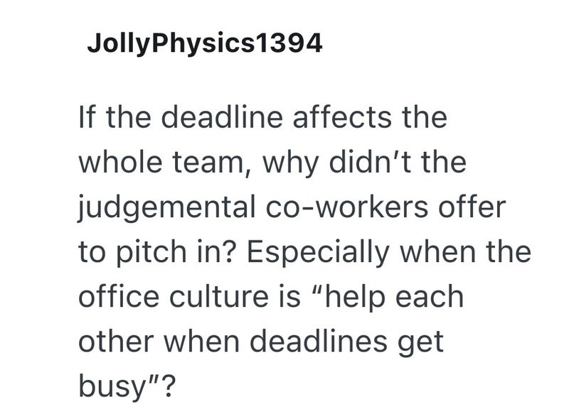 JollyPhysics1394 If the deadline affects the whole team, why didn't the judgemental co-workers offer to pitch in? Especially when the office culture is "help each other when deadlines get busy"?