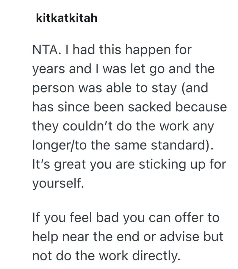 kitkatkitah NTA. I had this happen for years and I was let go and the person was able to stay (and has since been sacked because they couldn't do the work any longer/to the same standard). It's great you are sticking up for yourself. If you feel bad you can offer to help near the end or advise but not do the work directly.