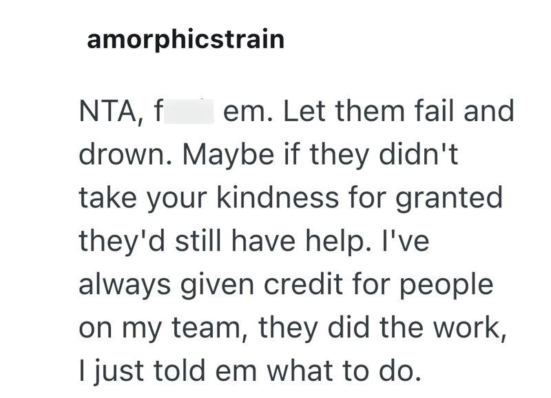 amorphicstrain NTA, f em. Let them fail and drown. Maybe if they didn't take your kindness for granted they'd still have help. I've always given credit for people on my team, they did the work, I just told em what to do.