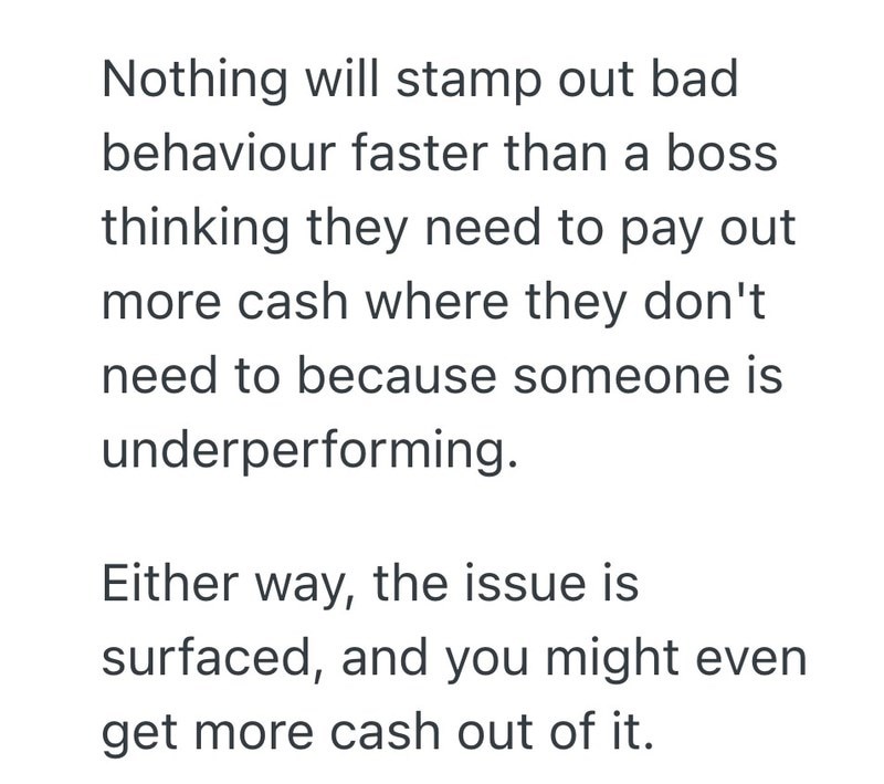 Nothing will stamp out bad behaviour faster than a boss thinking they need to pay out more cash where they don't need to because someone is underperforming. Either way, the issue is surfaced, and you might even get more cash out of it.