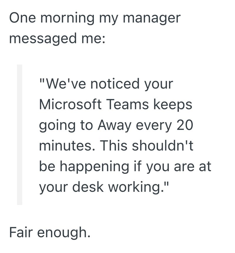 One morning my manager messaged me: "We've noticed your Microsoft Teams keeps going to Away every 20 minutes. This shouldn't be happening if you are at your desk working." Fair enough.