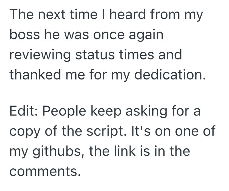 The next time I heard from my boss he was once again reviewing status times and thanked me for my dedication. Edit: People keep asking for a copy of the script. It's on one of my githubs, the link is in the comments.