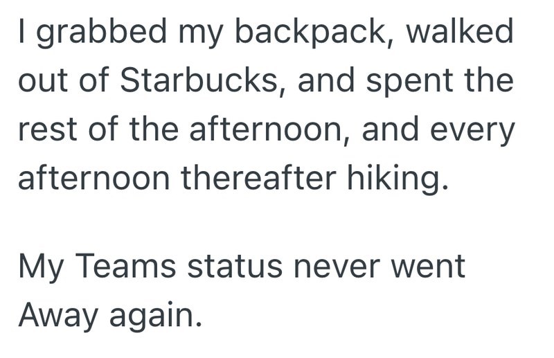 I grabbed my backpack, walked out of Starbucks, and spent the rest of the afternoon, and every afternoon thereafter hiking. My Teams status never went Away again.