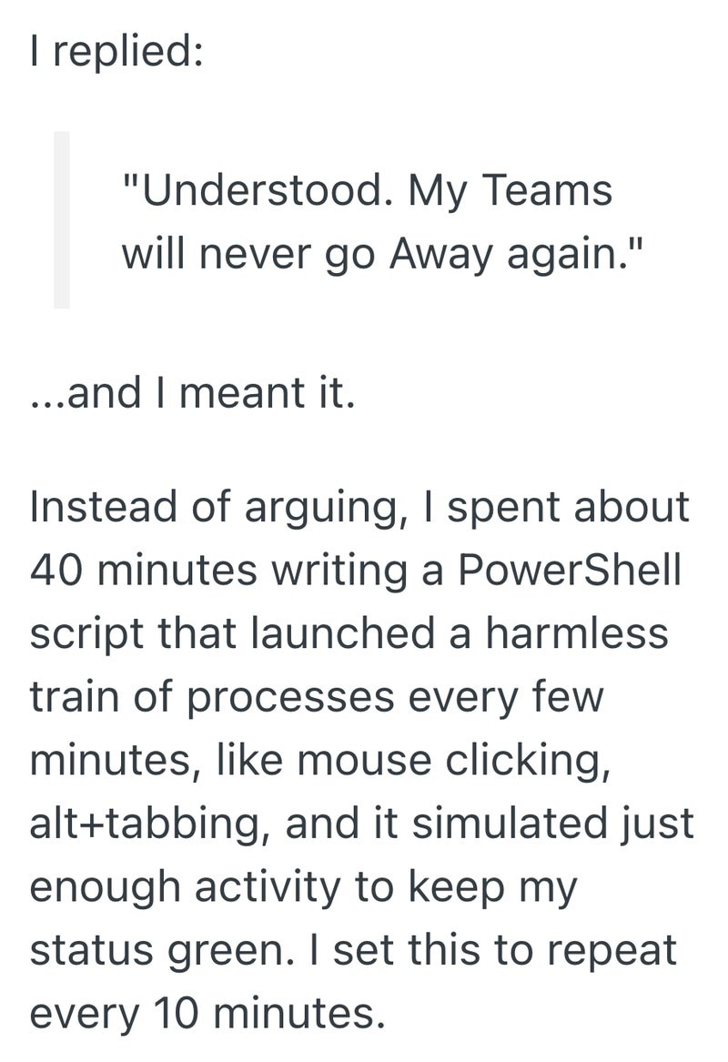 I replied: "Understood. My Teams will never go Away again." ...and I meant it. Instead of arguing, I spent about 40 minutes writing a PowerShell script that launched a harmless train of processes every few minutes, like mouse clicking, alt+tabbing, and it simulated just enough activity to keep my status green. I set this to repeat every 10 minutes.