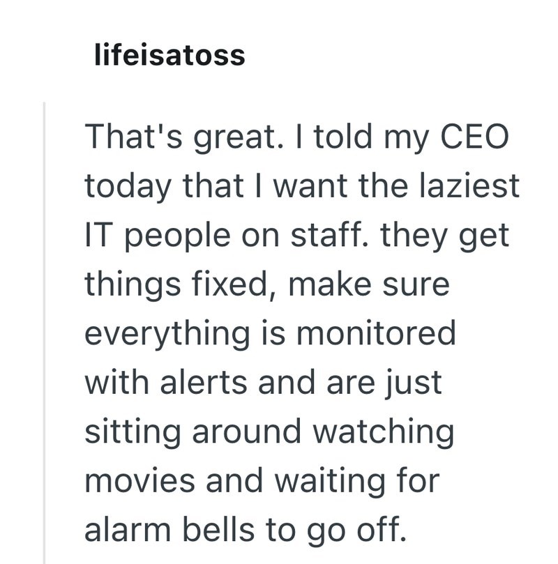 lifeisatoss That's great. I told my CEO today that I want the laziest IT people on staff. they get things fixed, make sure everything is monitored with alerts and are just sitting around watching movies and waiting for alarm bells to go off.