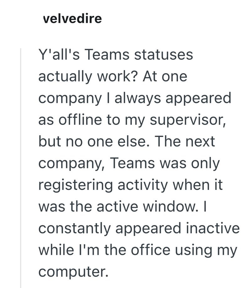 velvedire Y'all's Teams statuses actually work? At one company I always appeared as offline to my supervisor, but no one else. The next company, Teams was only registering activity when it was the active window. I constantly appeared inactive while I'm the office using my computer.