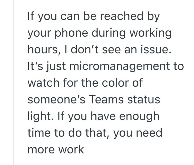 If you can be reached by your phone during working hours, I don't see an issue. It's just micromanagement to watch for the color of someone's Teams status light. If you have enough time to do that, you need more work