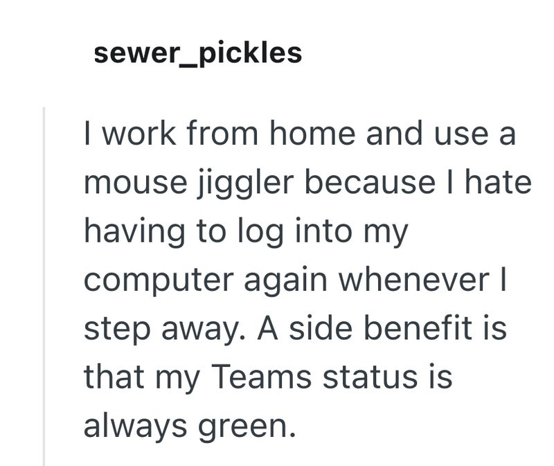 sewer_pickles I work from home and use a mouse jiggler because I hate having to log into my computer again whenever I step away. A side benefit is that my Teams status is always green.