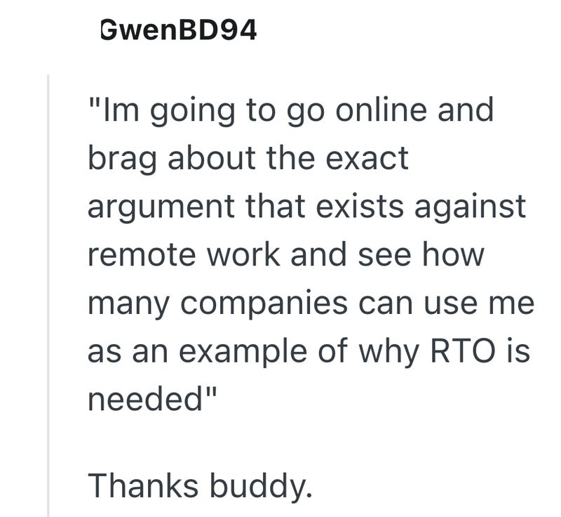 GwenBD94 "Im going to go online and brag about the exact argument that exists against remote work and see how many companies can use me as an example of why RTO is needed" Thanks buddy.