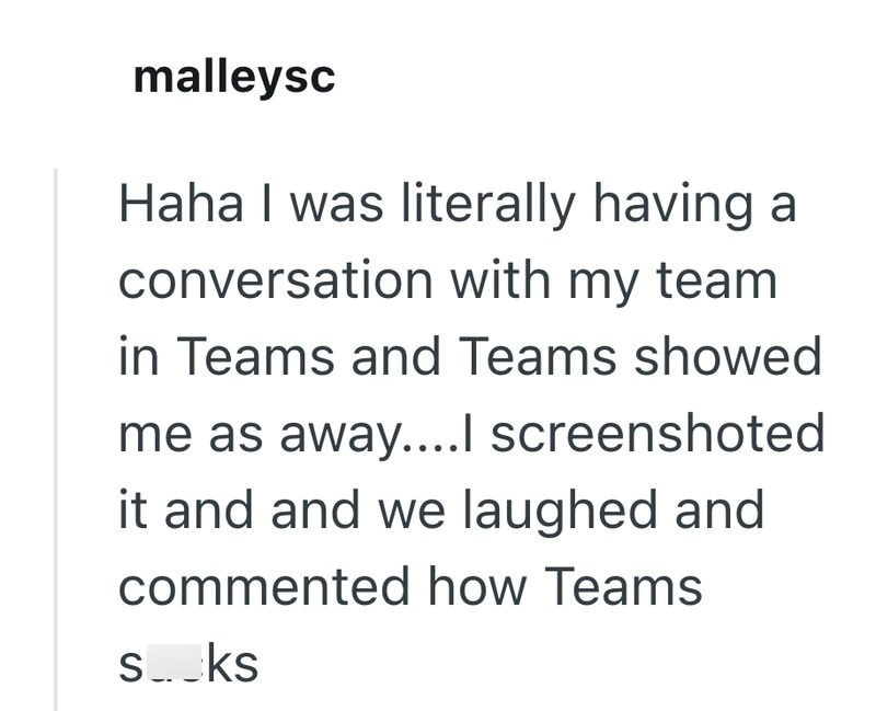 malleysc Haha I was literally having a conversation with my team in Teams and Teams showed me as away....I screenshoted it and and we laughed and commented how Teams s.ks