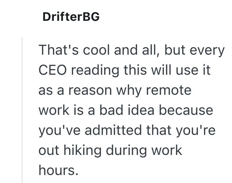 DrifterBG That's cool and all, but every CEO reading this will use it as a reason why remote work is a bad idea because you've admitted that you're out hiking during work hours.