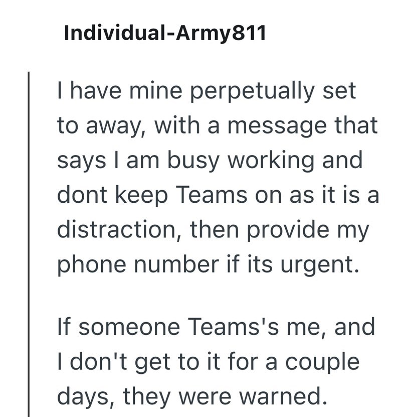 Individual-Army811 I have mine perpetually set to away, with a message that says I am busy working and dont keep Teams on as it is a distraction, then provide my phone number if its urgent. If someone Teams's me, and I don't get to it for a couple days, they were warned.